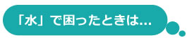 水で困ったときは 水で困ったときは